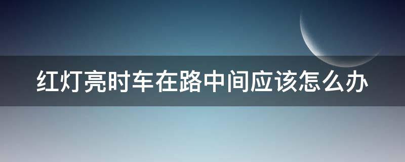 红灯亮时车在路中间应该怎么办（红灯亮时车在路中间应该怎么办呢）