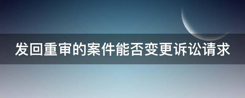 发回重审的案件能否变更诉讼请求（发回重审案件可以变更被告吗）