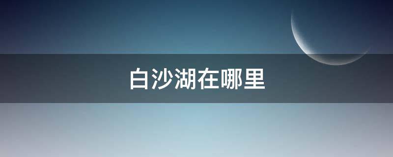 白沙湖在哪里 白沙湖在哪里办边防证