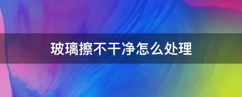 玻璃擦不干净怎么处理 汽车玻璃擦不干净怎么处理