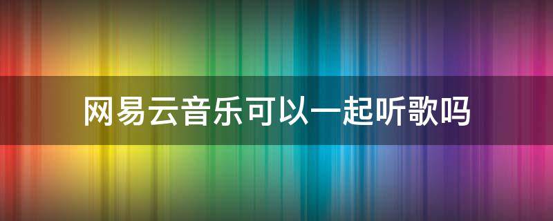 网易云音乐可以一起听歌吗（网易云音乐能否一起听歌）