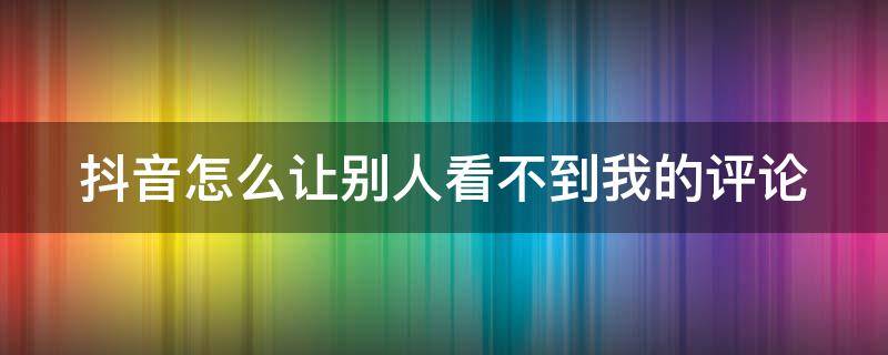 抖音怎么让别人看不到我的评论 抖音怎么让别人看不到我的评论和点赞