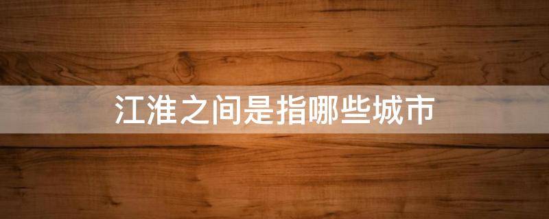 江淮之间是指哪些城市 江淮指的是什么地区