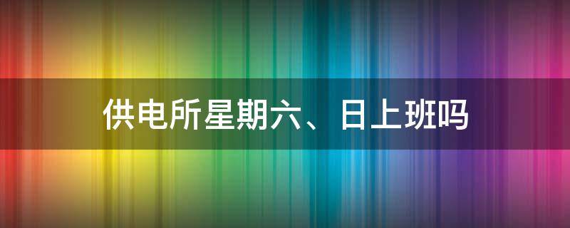 供电所星期六、日上班吗 供电所星期六上班吗?