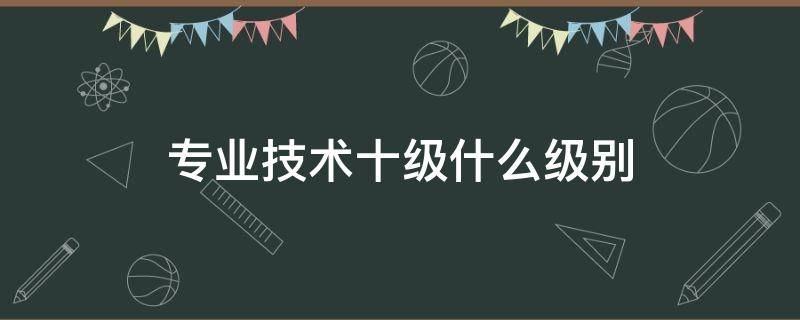 专业技术十级什么级别（专业技术十级什么级别是不是二级教师）