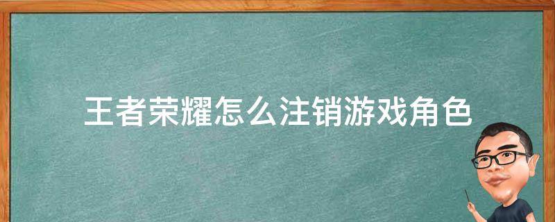 王者荣耀怎么注销游戏角色（王者荣耀如何注销游戏角色）