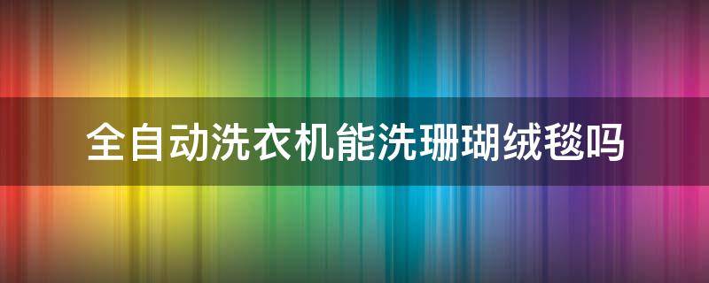 全自动洗衣机能洗珊瑚绒毯吗（洗珊瑚绒毯可以用滚筒洗衣机洗吗）