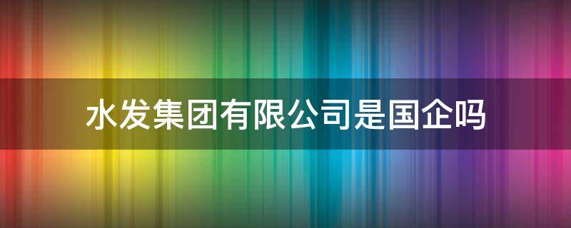 水发集团有限公司是国企吗（济南水发集团有限公司是国企吗）