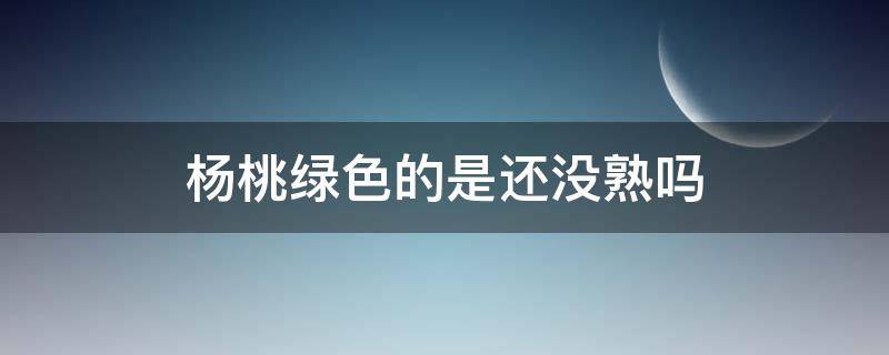 杨桃绿色的是还没熟吗 杨桃没成熟是什么颜色