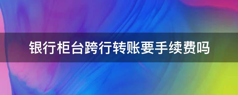 银行柜台跨行转账要手续费吗（通过银行柜台跨行转账要手续费吗）