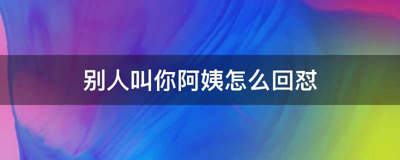 别人叫你阿姨怎么回怼（别人叫你阿姨该怎么回怼）