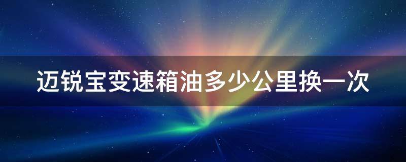 迈锐宝变速箱油多少公里换一次（迈锐宝变速箱油多少公里换一次多少钱）