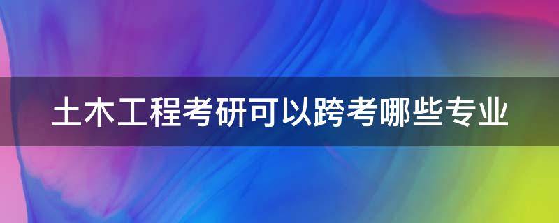 土木工程考研可以跨考哪些专业（土木工程考研可以跨考哪些专业不用下工地）