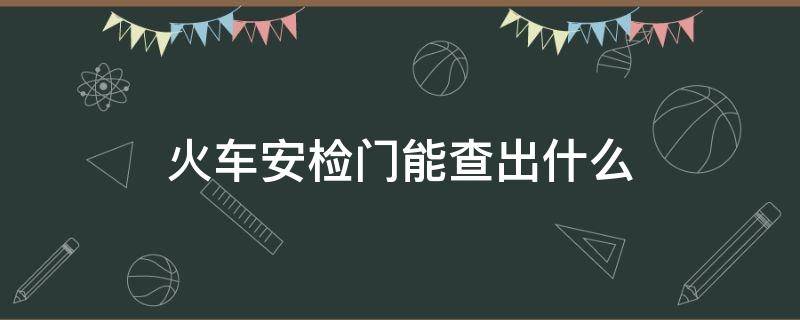 火车安检门能查出什么 火车上的安检能查出什么