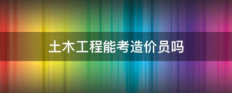 土木工程能考造价员吗 土木工程专业可以考造价员吗