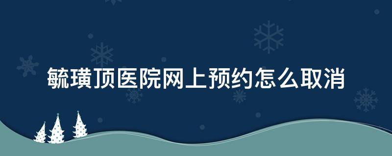 毓璜顶医院网上预约怎么取消（怎么取消毓璜顶网上预约挂号）