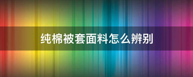 纯棉被套面料怎么辨别 被套如何判断是不是纯棉的