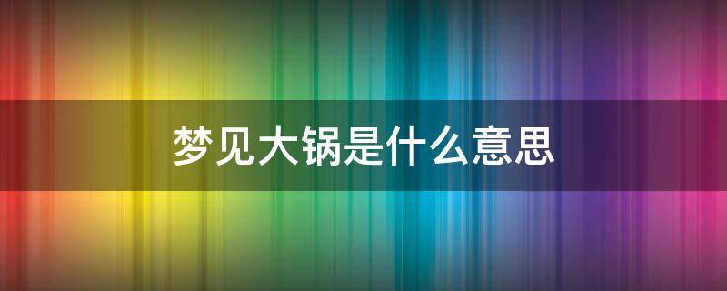 梦见大锅是什么意思 女人梦见大锅是什么意思