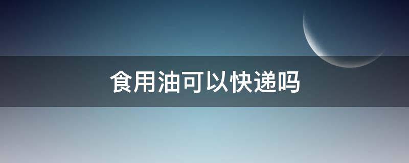 食用油可以快递吗（食用油可以快递吗怎么收费）