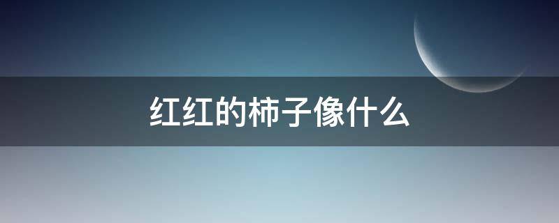 红红的柿子像什么（红红的柿子像什么比喻句）