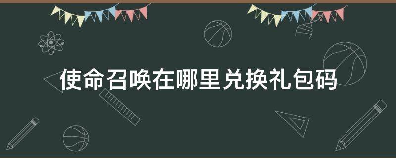 使命召唤在哪里兑换礼包码（使命召唤手游在哪兑换礼包码）