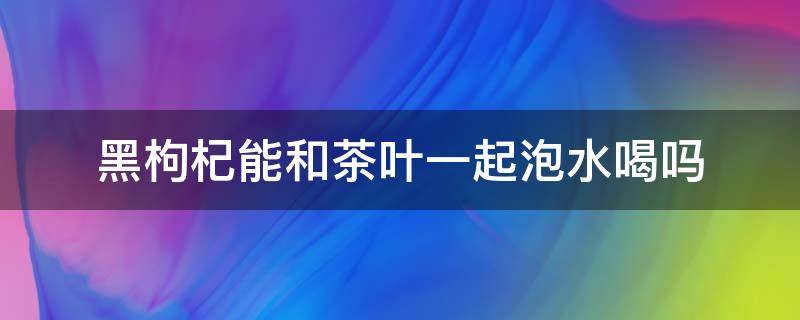 黑枸杞能和茶叶一起泡水喝吗 黑枸杞能和茶叶一起泡茶吗