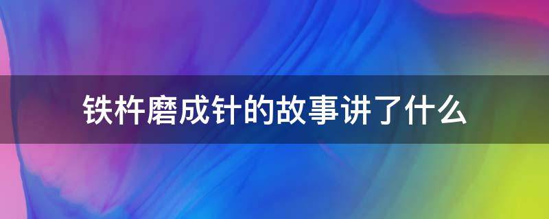 铁杵磨成针的故事讲了什么 铁杵磨成针的故事内容