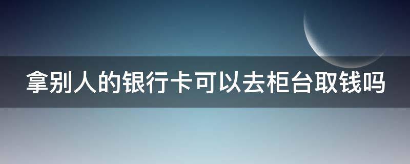 拿别人的银行卡可以去柜台取钱吗（拿别人的银行卡可以去柜台取钱吗用身份证吗）