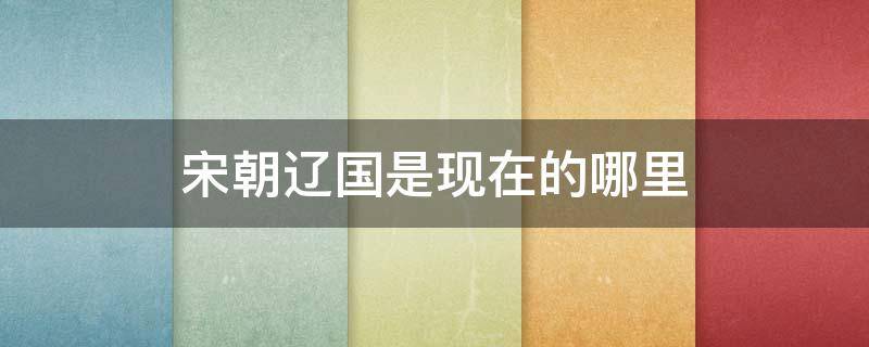 宋朝辽国是现在的哪里 宋朝时的辽国是现在哪里