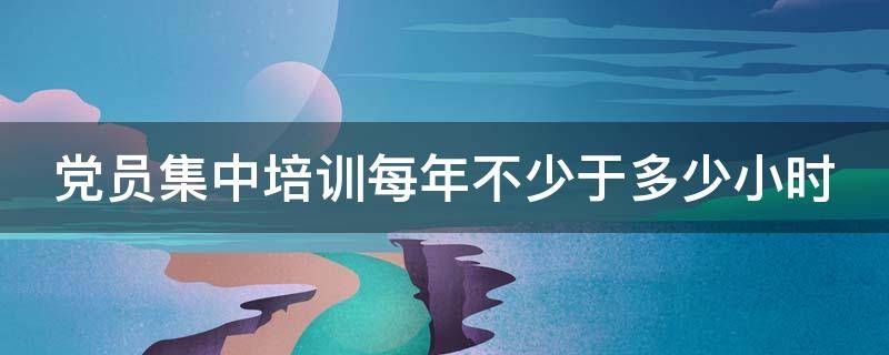 党员集中培训每年不少于多少小时（党员集中培训每年不少于多少天）