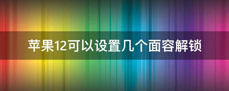 苹果12可以设置几个面容解锁 苹果12不支持面容解锁