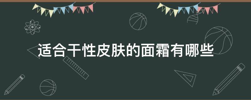 适合干性皮肤的面霜有哪些（干性皮肤干燥用什么面霜）