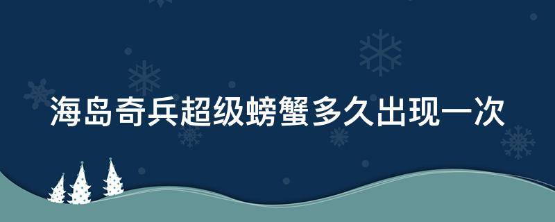 海岛奇兵超级螃蟹多久出现一次（海岛奇兵超级螃蟹多久出来）