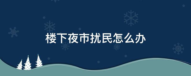 楼下夜市扰民怎么办 楼下营业半夜扰民怎么处理