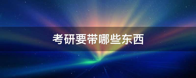 考研要带哪些东西 考研都需要带什么东西