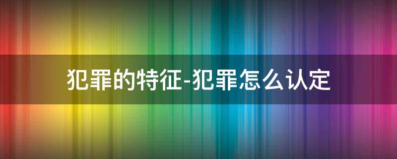 犯罪的特征-犯罪怎么认定 犯罪的概念特征和犯罪构成