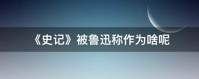 《史记》被鲁迅称作为啥呢 史记是谁写的被鲁迅称为什么