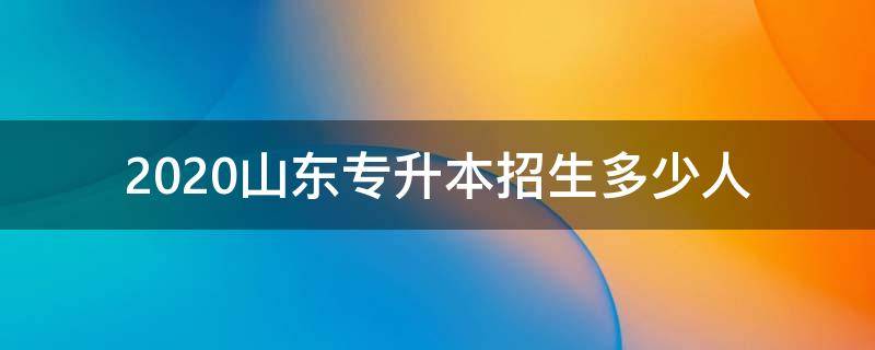 2020山东专升本招生多少人 2020山东专升本报名人数多少