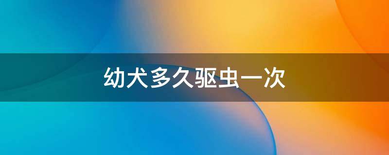 幼犬多久驱虫一次（罗威纳幼犬多久驱虫一次）