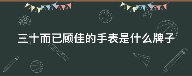 三十而已顾佳的手表是什么牌子（三十而已顾佳拿的什么手机）