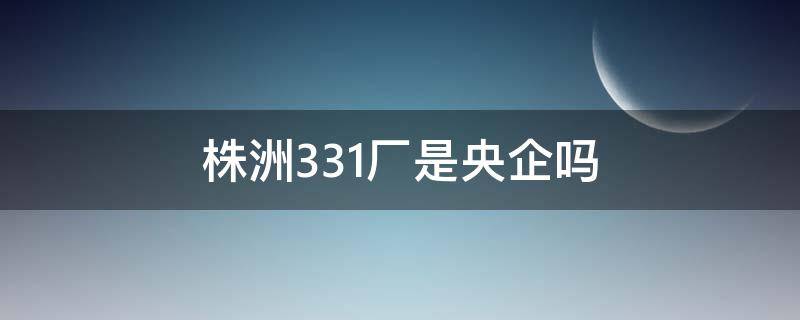 株洲331厂是央企吗（湖南株洲331厂工资待遇）