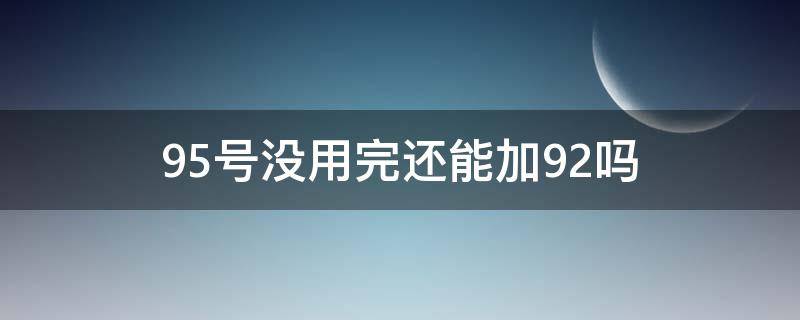 95号没用完还能加92吗（加了95号还能加92吗）