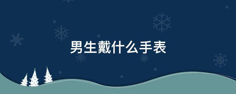 男生戴什么手表 刚毕业的男生戴什么手表