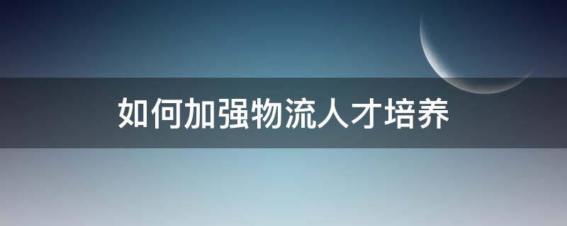 如何加强物流人才培养 如何加强物流人才的培养