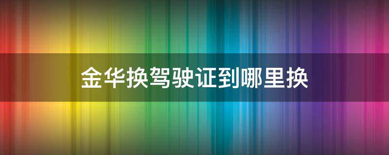 金华换驾驶证到哪里换 金华车管所换驾驶证