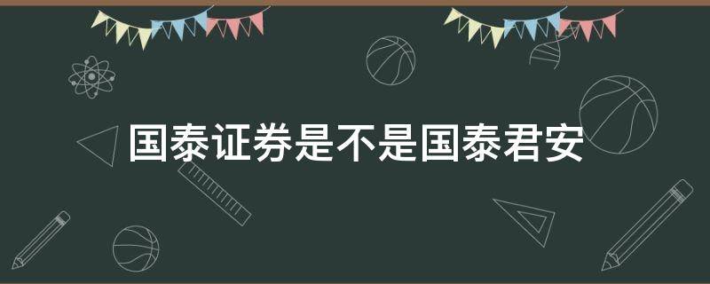 国泰证券是不是国泰君安（国泰君安是证券公司吗）