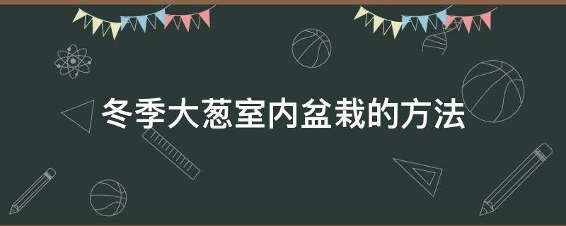 冬季大葱室内盆栽的方法（冬天室内栽大葱的方法）