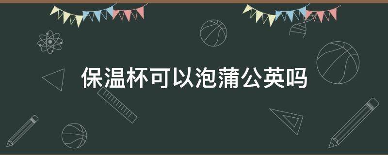 保温杯可以泡蒲公英吗（保温杯能泡枸杞加蒲公英吗?）