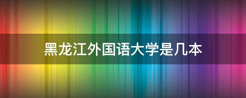 黑龙江外国语大学是几本 黑龙江外国语大学是211吗