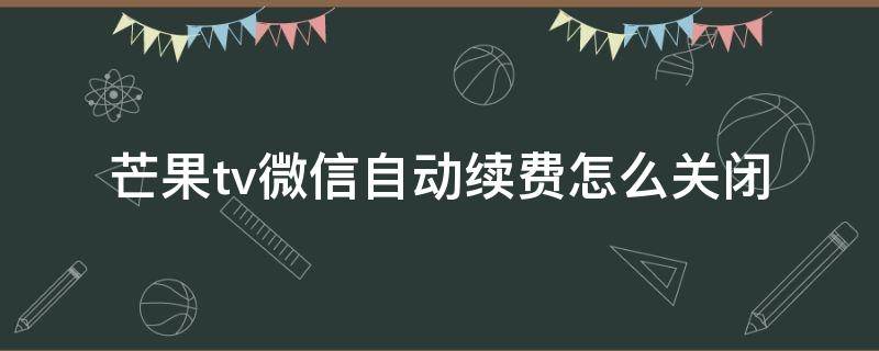 芒果tv微信自动续费怎么关闭（微信如何关闭芒果tv自动续费）